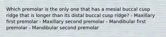 Which premolar is the only one that has a mesial buccal cusp ridge that is longer than its distal buccal cusp ridge? - Maxillary first premolar - Maxillary second premolar - Mandibular first premolar - Mandibular second premolar