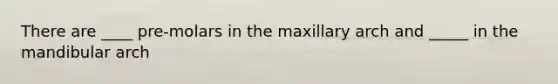 There are ____ pre-molars in the maxillary arch and _____ in the mandibular arch