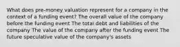 What does pre-money valuation represent for a company in the context of a funding event? The overall value of the company before the funding event The total debt and liabilities of the company The value of the company after the funding event The future speculative value of the company's assets