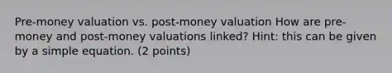 Pre-money valuation vs. post-money valuation How are pre-money and post-money valuations linked? Hint: this can be given by a simple equation. (2 points)