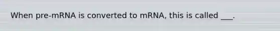 When pre-mRNA is converted to mRNA, this is called ___.