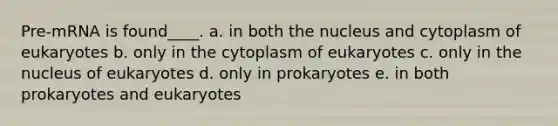 Pre-mRNA is found____. a. in both the nucleus and cytoplasm of eukaryotes b. only in the cytoplasm of eukaryotes c. only in the nucleus of eukaryotes d. only in prokaryotes e. in both prokaryotes and eukaryotes