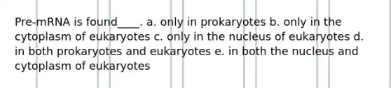 Pre-mRNA is found____. a. only in prokaryotes b. only in the cytoplasm of eukaryotes c. only in the nucleus of eukaryotes d. in both prokaryotes and eukaryotes e. in both the nucleus and cytoplasm of eukaryotes