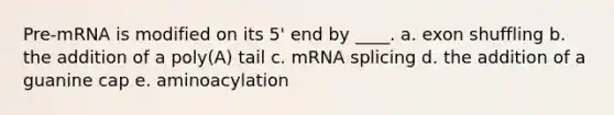 Pre-mRNA is modified on its 5' end by ____. a. exon shuffling b. the addition of a poly(A) tail c. mRNA splicing d. the addition of a guanine cap e. aminoacylation