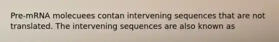 Pre-mRNA molecuees contan intervening sequences that are not translated. The intervening sequences are also known as