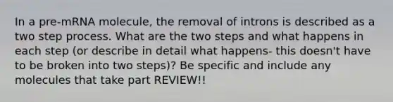 In a pre-mRNA molecule, the removal of introns is described as a two step process. What are the two steps and what happens in each step (or describe in detail what happens- this doesn't have to be broken into two steps)? Be specific and include any molecules that take part REVIEW!!