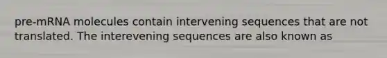 pre-mRNA molecules contain intervening sequences that are not translated. The interevening sequences are also known as