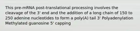 This pre-mRNA post-translational processing involves the cleavage of the 3' end and the addition of a long chain of 150 to 250 adenine nucleotides to form a poly(A) tail 3' Polyadenylation Methylated guanosine 5' capping