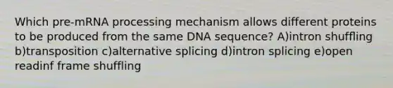 Which pre-mRNA processing mechanism allows different proteins to be produced from the same DNA sequence? A)intron shufﬂing b)transposition c)alternative splicing d)intron splicing e)open readinf frame shuffling