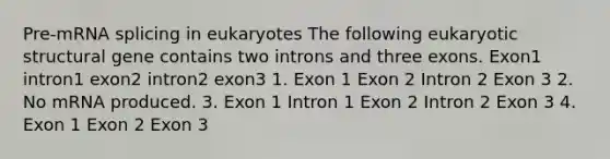 Pre-mRNA splicing in eukaryotes The following eukaryotic structural gene contains two introns and three exons. Exon1 intron1 exon2 intron2 exon3 1. Exon 1 Exon 2 Intron 2 Exon 3 2. No mRNA produced. 3. Exon 1 Intron 1 Exon 2 Intron 2 Exon 3 4. Exon 1 Exon 2 Exon 3