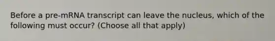 Before a pre-mRNA transcript can leave the nucleus, which of the following must occur? (Choose all that apply)