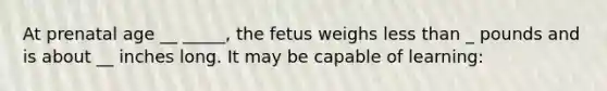 At prenatal age __ _____, the fetus weighs less than _ pounds and is about __ inches long. It may be capable of learning: