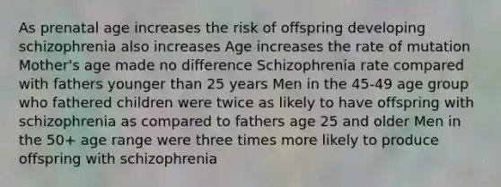 As prenatal age increases the risk of offspring developing schizophrenia also increases Age increases the rate of mutation Mother's age made no difference Schizophrenia rate compared with fathers younger than 25 years Men in the 45-49 age group who fathered children were twice as likely to have offspring with schizophrenia as compared to fathers age 25 and older Men in the 50+ age range were three times more likely to produce offspring with schizophrenia