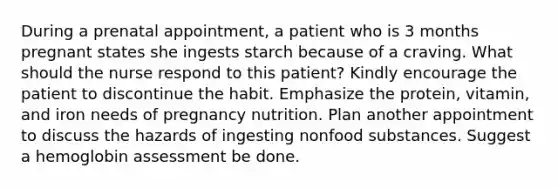 During a prenatal appointment, a patient who is 3 months pregnant states she ingests starch because of a craving. What should the nurse respond to this patient? Kindly encourage the patient to discontinue the habit. Emphasize the protein, vitamin, and iron needs of pregnancy nutrition. Plan another appointment to discuss the hazards of ingesting nonfood substances. Suggest a hemoglobin assessment be done.