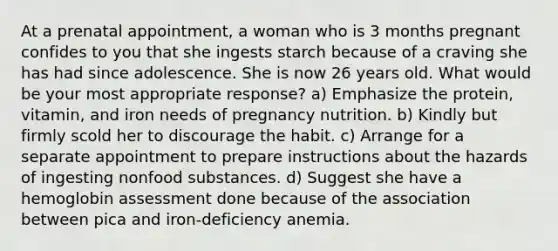 At a prenatal appointment, a woman who is 3 months pregnant confides to you that she ingests starch because of a craving she has had since adolescence. She is now 26 years old. What would be your most appropriate response? a) Emphasize the protein, vitamin, and iron needs of pregnancy nutrition. b) Kindly but firmly scold her to discourage the habit. c) Arrange for a separate appointment to prepare instructions about the hazards of ingesting nonfood substances. d) Suggest she have a hemoglobin assessment done because of the association between pica and iron-deficiency anemia.