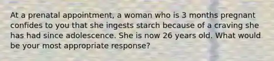 At a prenatal appointment, a woman who is 3 months pregnant confides to you that she ingests starch because of a craving she has had since adolescence. She is now 26 years old. What would be your most appropriate response?