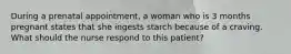 During a prenatal appointment, a woman who is 3 months pregnant states that she ingests starch because of a craving. What should the nurse respond to this patient?