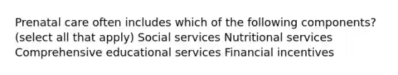 Prenatal care often includes which of the following components? (select all that apply) Social services Nutritional services Comprehensive educational services Financial incentives