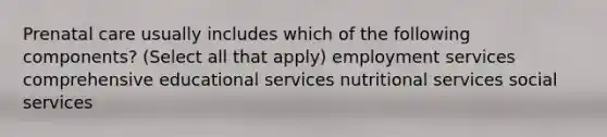 Prenatal care usually includes which of the following components? (Select all that apply) employment services comprehensive educational services nutritional services social services