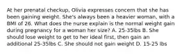 At her prenatal checkup, Olivia expresses concern that she has been gaining weight. She's always been a heavier woman, with a BMI of 26. What does the nurse explain is the normal weight gain during pregnancy for a woman her size? A. 25-35lbs B. She should lose weight to get to her ideal first, then gain an additional 25-35lbs C. She should not gain weight D. 15-25 lbs