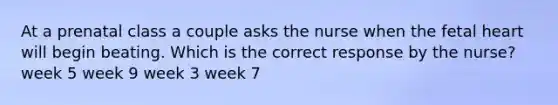 At a prenatal class a couple asks the nurse when the fetal heart will begin beating. Which is the correct response by the nurse? week 5 week 9 week 3 week 7