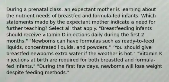 During a prenatal class, an expectant mother is learning about the nutrient needs of breastfed and formula-fed infants. Which statements made by the expectant mother indicate a need for further teaching? Select all that apply. "Breastfeeding infants should receive vitamin D injections daily during the first 2 months." "Newborns can have formulas such as ready-to-feed liquids, concentrated liquids, and powders." "You should give breastfed newborns extra water if the weather is hot." "Vitamin K injections at birth are required for both breastfed and formula-fed infants." "During the first few days, newborns will lose weight despite feeding methods."