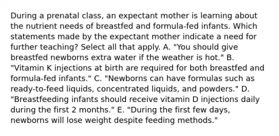 During a prenatal class, an expectant mother is learning about the nutrient needs of breastfed and formula-fed infants. Which statements made by the expectant mother indicate a need for further teaching? Select all that apply.​ A. "You should give breastfed newborns extra water if the weather is hot." B. "Vitamin K injections at birth are required for both breastfed and formula-fed infants." C. "Newborns can have formulas such as ready-to-feed liquids, concentrated liquids, and powders." D. "Breastfeeding infants should receive vitamin D injections daily during the first 2 months." E. "During the first few days, newborns will lose weight despite feeding methods."