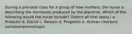 During a prenatal class for a group of new mothers, the nurse is describing the hormones produced by the placenta. Which of the following would the nurse include? (Select all that apply.) a. Prolactin b. Estriol c. Relaxin d. Progestin e. Human chorionic somatomammotropin