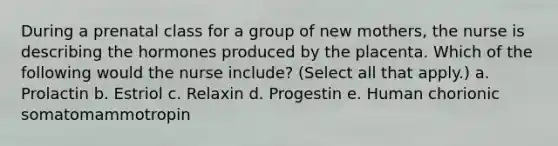 During a prenatal class for a group of new mothers, the nurse is describing the hormones produced by the placenta. Which of the following would the nurse include? (Select all that apply.) a. Prolactin b. Estriol c. Relaxin d. Progestin e. Human chorionic somatomammotropin