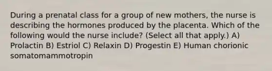 During a prenatal class for a group of new mothers, the nurse is describing the hormones produced by the placenta. Which of the following would the nurse include? (Select all that apply.) A) Prolactin B) Estriol C) Relaxin D) Progestin E) Human chorionic somatomammotropin