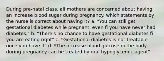 During pre-natal class, all mothers are concerned about having an increase blood sugar during pregnancy. which statements by the nurse is correct about having it? a. "You can still get gestational diabetes while pregnant, even fi you have never had diabetes." b. "There's no chance to have gestational diabetes fi you are eating right" c. *Gestational diabetes is not treatable once you have it" d. *The increase blood glucose ni the body during pregnancy can be treated by oral hypoglycemic agent"