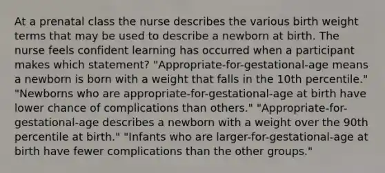 At a prenatal class the nurse describes the various birth weight terms that may be used to describe a newborn at birth. The nurse feels confident learning has occurred when a participant makes which statement? "Appropriate-for-gestational-age means a newborn is born with a weight that falls in the 10th percentile." "Newborns who are appropriate-for-gestational-age at birth have lower chance of complications than others." "Appropriate-for-gestational-age describes a newborn with a weight over the 90th percentile at birth." "Infants who are larger-for-gestational-age at birth have fewer complications than the other groups."