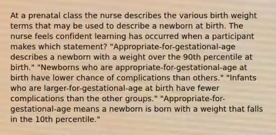 At a prenatal class the nurse describes the various birth weight terms that may be used to describe a newborn at birth. The nurse feels confident learning has occurred when a participant makes which statement? "Appropriate-for-gestational-age describes a newborn with a weight over the 90th percentile at birth." "Newborns who are appropriate-for-gestational-age at birth have lower chance of complications than others." "Infants who are larger-for-gestational-age at birth have fewer complications than the other groups." "Appropriate-for-gestational-age means a newborn is born with a weight that falls in the 10th percentile."