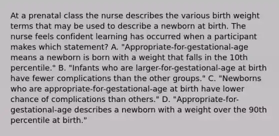 At a prenatal class the nurse describes the various birth weight terms that may be used to describe a newborn at birth. The nurse feels confident learning has occurred when a participant makes which statement? A. "Appropriate-for-gestational-age means a newborn is born with a weight that falls in the 10th percentile." B. "Infants who are larger-for-gestational-age at birth have fewer complications than the other groups." C. "Newborns who are appropriate-for-gestational-age at birth have lower chance of complications than others." D. "Appropriate-for-gestational-age describes a newborn with a weight over the 90th percentile at birth."