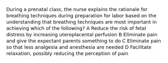 During a prenatal class, the nurse explains the rationale for breathing techniques during preparation for labor based on the understanding that breathing techniques are most important in achieving which of the following? A Reduce the risk of fetal distress by increasing uteroplacental perfusion B Eliminate pain and give the expectant parents something to do C Eliminate pain so that less analgesia and anesthesia are needed D Facilitate relaxation, possibly reducing the perception of pain