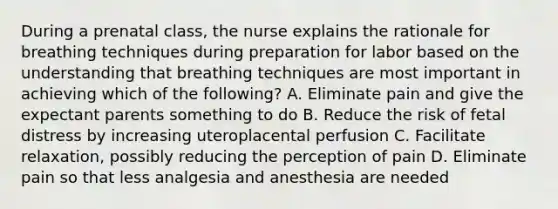 During a prenatal class, the nurse explains the rationale for breathing techniques during preparation for labor based on the understanding that breathing techniques are most important in achieving which of the following? A. Eliminate pain and give the expectant parents something to do B. Reduce the risk of fetal distress by increasing uteroplacental perfusion C. Facilitate relaxation, possibly reducing the perception of pain D. Eliminate pain so that less analgesia and anesthesia are needed