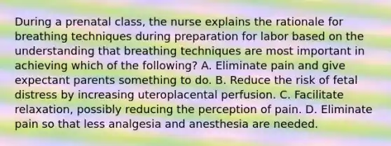 During a prenatal class, the nurse explains the rationale for breathing techniques during preparation for labor based on the understanding that breathing techniques are most important in achieving which of the following? A. Eliminate pain and give expectant parents something to do. B. Reduce the risk of fetal distress by increasing uteroplacental perfusion. C. Facilitate relaxation, possibly reducing the perception of pain. D. Eliminate pain so that less analgesia and anesthesia are needed.