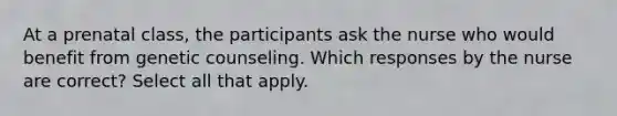 At a prenatal class, the participants ask the nurse who would benefit from genetic counseling. Which responses by the nurse are correct? Select all that apply.