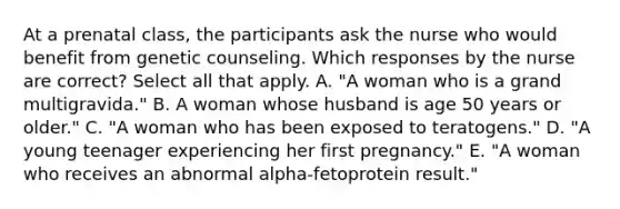 At a prenatal class, the participants ask the nurse who would benefit from genetic counseling. Which responses by the nurse are correct? Select all that apply. A. "A woman who is a grand multigravida." B. A woman whose husband is age 50 years or older." C. "A woman who has been exposed to teratogens." D. "A young teenager experiencing her first pregnancy." E. "A woman who receives an abnormal alpha-fetoprotein result."