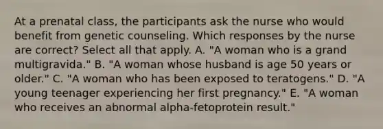 At a prenatal class, the participants ask the nurse who would benefit from genetic counseling. Which responses by the nurse are correct? Select all that apply. A. "A woman who is a grand multigravida." B. "A woman whose husband is age 50 years or older." C. "A woman who has been exposed to teratogens." D. "A young teenager experiencing her first pregnancy." E. "A woman who receives an abnormal alpha-fetoprotein result."