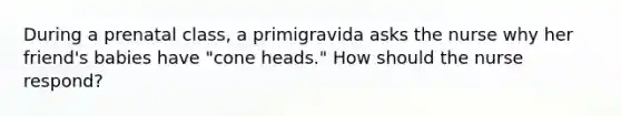 During a prenatal class, a primigravida asks the nurse why her friend's babies have "cone heads." How should the nurse respond?