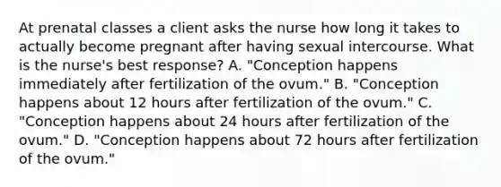 At prenatal classes a client asks the nurse how long it takes to actually become pregnant after having sexual intercourse. What is the nurse's best response? A. "Conception happens immediately after fertilization of the ovum." B. "Conception happens about 12 hours after fertilization of the ovum." C. "Conception happens about 24 hours after fertilization of the ovum." D. "Conception happens about 72 hours after fertilization of the ovum."