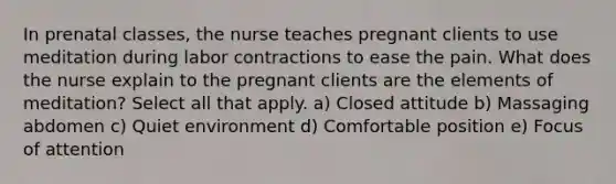 In prenatal classes, the nurse teaches pregnant clients to use meditation during labor contractions to ease the pain. What does the nurse explain to the pregnant clients are the elements of meditation? Select all that apply. a) Closed attitude b) Massaging abdomen c) Quiet environment d) Comfortable position e) Focus of attention