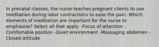 In prenatal classes, the nurse teaches pregnant clients to use meditation during labor contractions to ease the pain. Which elements of meditation are important for the nurse to emphasize? Select all that apply. -Focus of attention -Comfortable position -Quiet environment -Massaging abdomen -Closed attitude