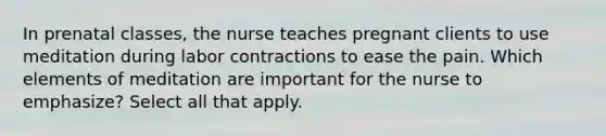 In prenatal classes, the nurse teaches pregnant clients to use meditation during labor contractions to ease the pain. Which elements of meditation are important for the nurse to emphasize? Select all that apply.