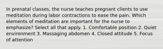 In prenatal classes, the nurse teaches pregnant clients to use meditation during labor contractions to ease the pain. Which elements of meditation are important for the nurse to emphasize? Select all that apply. 1. Comfortable position 2. Quiet environment 3. Massaging abdomen 4. Closed attitude 5. Focus of attention