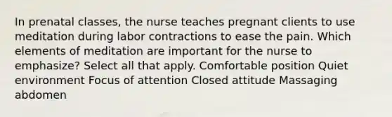 In prenatal classes, the nurse teaches pregnant clients to use meditation during labor contractions to ease the pain. Which elements of meditation are important for the nurse to emphasize? Select all that apply. Comfortable position Quiet environment Focus of attention Closed attitude Massaging abdomen