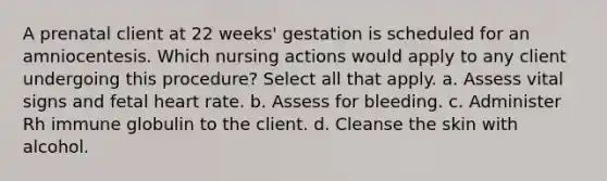 A prenatal client at 22 weeks' gestation is scheduled for an amniocentesis. Which nursing actions would apply to any client undergoing this procedure? Select all that apply. a. Assess vital signs and fetal heart rate. b. Assess for bleeding. c. Administer Rh immune globulin to the client. d. Cleanse the skin with alcohol.