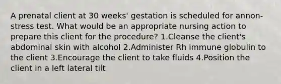 A prenatal client at 30 weeks' gestation is scheduled for annon-stress test. What would be an appropriate nursing action to prepare this client for the procedure? 1.Cleanse the client's abdominal skin with alcohol 2.Administer Rh immune globulin to the client 3.Encourage the client to take fluids 4.Position the client in a left lateral tilt