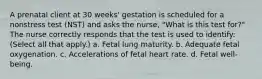 A prenatal client at 30 weeks' gestation is scheduled for a nonstress test (NST) and asks the nurse, "What is this test for?" The nurse correctly responds that the test is used to identify: (Select all that apply.) a. Fetal lung maturity. b. Adequate fetal oxygenation. c. Accelerations of fetal heart rate. d. Fetal well-being.